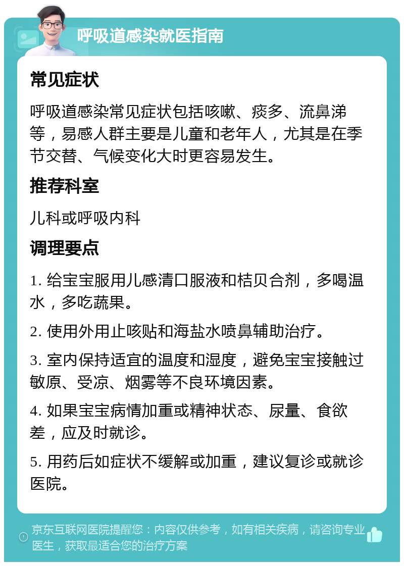 呼吸道感染就医指南 常见症状 呼吸道感染常见症状包括咳嗽、痰多、流鼻涕等，易感人群主要是儿童和老年人，尤其是在季节交替、气候变化大时更容易发生。 推荐科室 儿科或呼吸内科 调理要点 1. 给宝宝服用儿感清口服液和桔贝合剂，多喝温水，多吃蔬果。 2. 使用外用止咳贴和海盐水喷鼻辅助治疗。 3. 室内保持适宜的温度和湿度，避免宝宝接触过敏原、受凉、烟雾等不良环境因素。 4. 如果宝宝病情加重或精神状态、尿量、食欲差，应及时就诊。 5. 用药后如症状不缓解或加重，建议复诊或就诊医院。