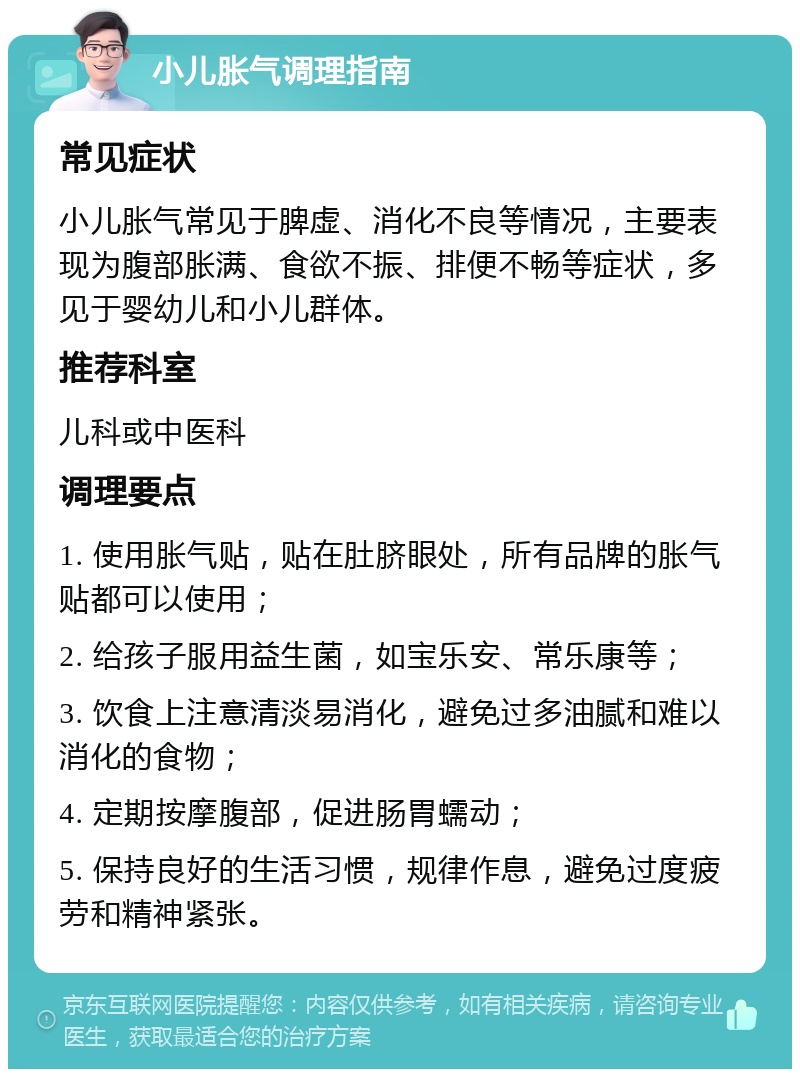 小儿胀气调理指南 常见症状 小儿胀气常见于脾虚、消化不良等情况，主要表现为腹部胀满、食欲不振、排便不畅等症状，多见于婴幼儿和小儿群体。 推荐科室 儿科或中医科 调理要点 1. 使用胀气贴，贴在肚脐眼处，所有品牌的胀气贴都可以使用； 2. 给孩子服用益生菌，如宝乐安、常乐康等； 3. 饮食上注意清淡易消化，避免过多油腻和难以消化的食物； 4. 定期按摩腹部，促进肠胃蠕动； 5. 保持良好的生活习惯，规律作息，避免过度疲劳和精神紧张。