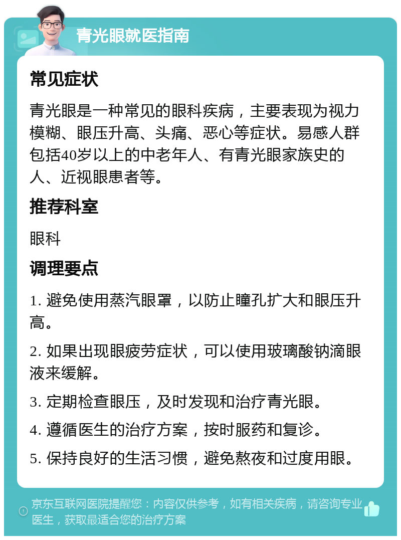 青光眼就医指南 常见症状 青光眼是一种常见的眼科疾病，主要表现为视力模糊、眼压升高、头痛、恶心等症状。易感人群包括40岁以上的中老年人、有青光眼家族史的人、近视眼患者等。 推荐科室 眼科 调理要点 1. 避免使用蒸汽眼罩，以防止瞳孔扩大和眼压升高。 2. 如果出现眼疲劳症状，可以使用玻璃酸钠滴眼液来缓解。 3. 定期检查眼压，及时发现和治疗青光眼。 4. 遵循医生的治疗方案，按时服药和复诊。 5. 保持良好的生活习惯，避免熬夜和过度用眼。