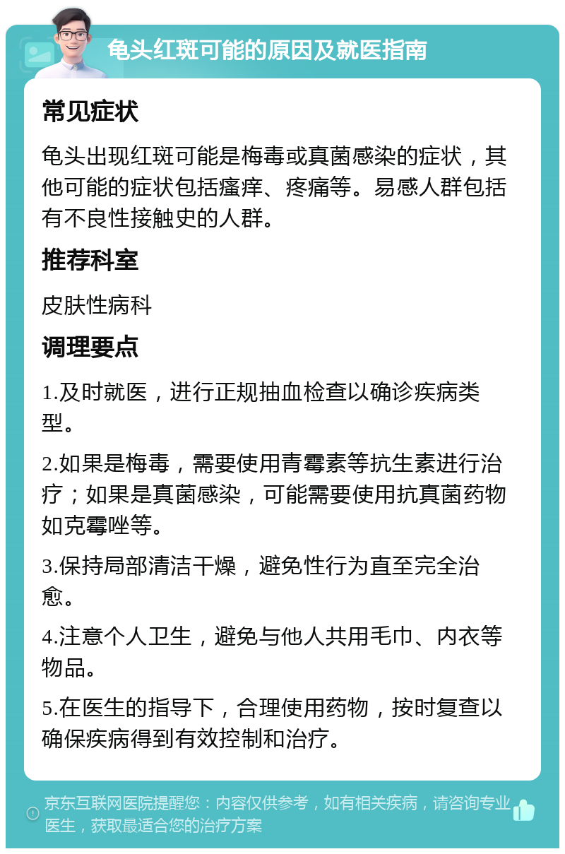 龟头红斑可能的原因及就医指南 常见症状 龟头出现红斑可能是梅毒或真菌感染的症状，其他可能的症状包括瘙痒、疼痛等。易感人群包括有不良性接触史的人群。 推荐科室 皮肤性病科 调理要点 1.及时就医，进行正规抽血检查以确诊疾病类型。 2.如果是梅毒，需要使用青霉素等抗生素进行治疗；如果是真菌感染，可能需要使用抗真菌药物如克霉唑等。 3.保持局部清洁干燥，避免性行为直至完全治愈。 4.注意个人卫生，避免与他人共用毛巾、内衣等物品。 5.在医生的指导下，合理使用药物，按时复查以确保疾病得到有效控制和治疗。