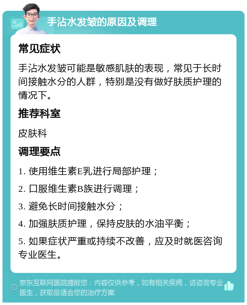 手沾水发皱的原因及调理 常见症状 手沾水发皱可能是敏感肌肤的表现，常见于长时间接触水分的人群，特别是没有做好肤质护理的情况下。 推荐科室 皮肤科 调理要点 1. 使用维生素E乳进行局部护理； 2. 口服维生素B族进行调理； 3. 避免长时间接触水分； 4. 加强肤质护理，保持皮肤的水油平衡； 5. 如果症状严重或持续不改善，应及时就医咨询专业医生。