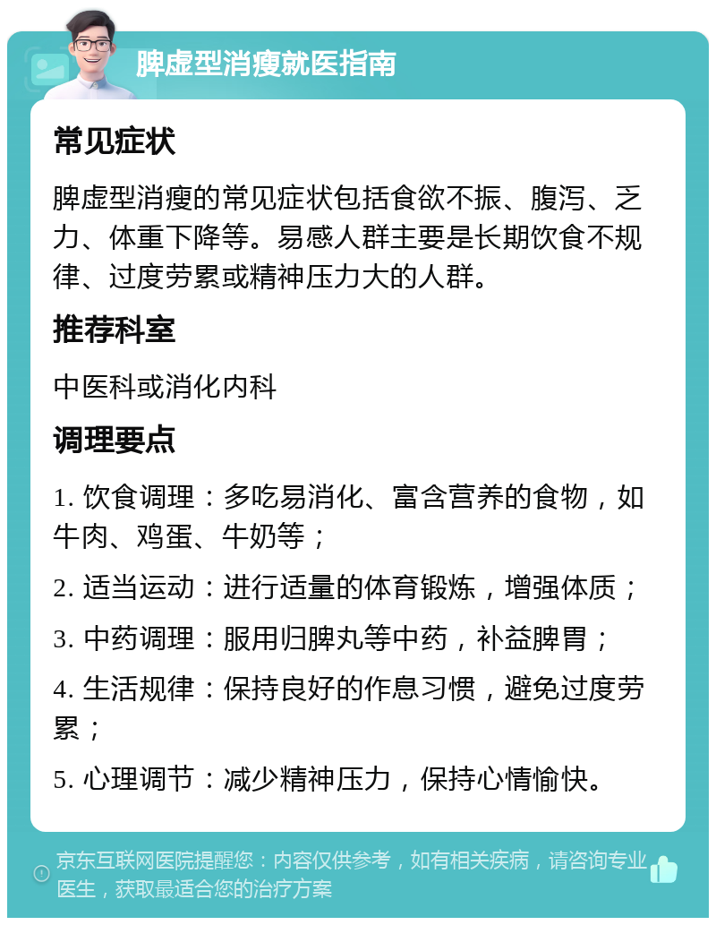 脾虚型消瘦就医指南 常见症状 脾虚型消瘦的常见症状包括食欲不振、腹泻、乏力、体重下降等。易感人群主要是长期饮食不规律、过度劳累或精神压力大的人群。 推荐科室 中医科或消化内科 调理要点 1. 饮食调理：多吃易消化、富含营养的食物，如牛肉、鸡蛋、牛奶等； 2. 适当运动：进行适量的体育锻炼，增强体质； 3. 中药调理：服用归脾丸等中药，补益脾胃； 4. 生活规律：保持良好的作息习惯，避免过度劳累； 5. 心理调节：减少精神压力，保持心情愉快。