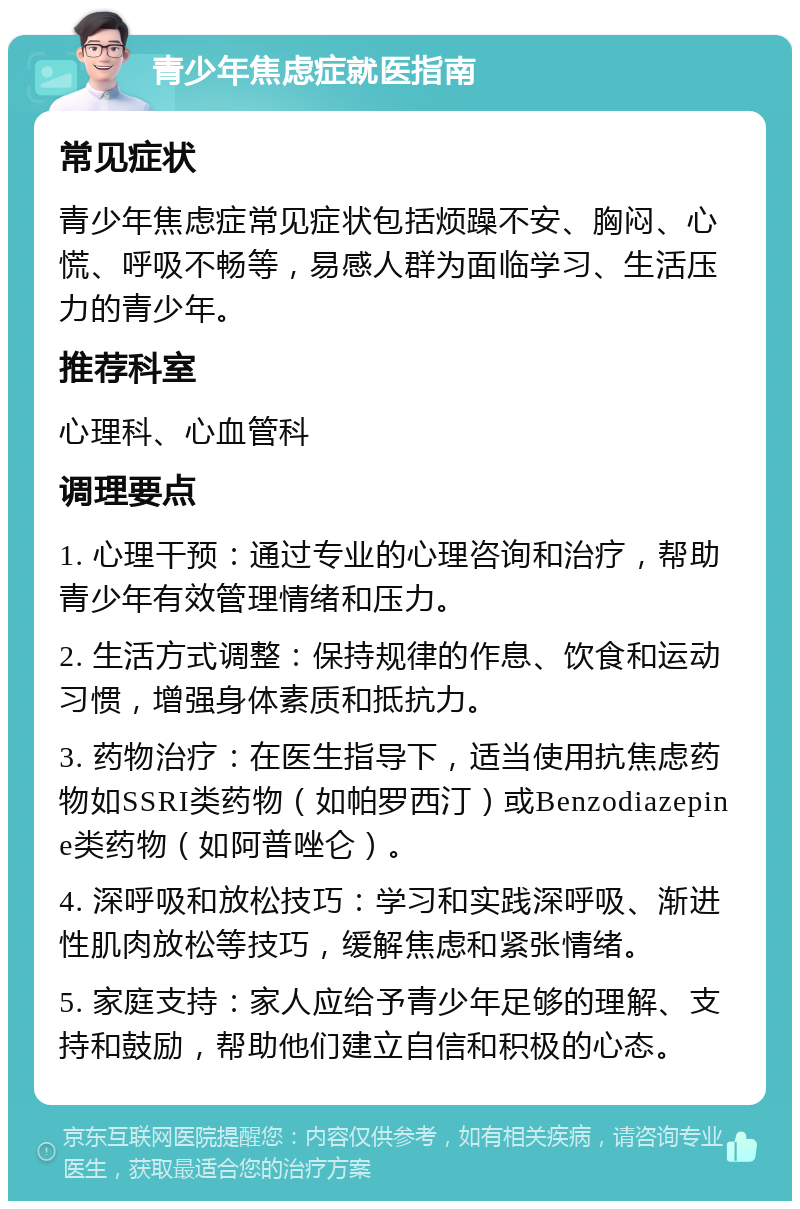 青少年焦虑症就医指南 常见症状 青少年焦虑症常见症状包括烦躁不安、胸闷、心慌、呼吸不畅等，易感人群为面临学习、生活压力的青少年。 推荐科室 心理科、心血管科 调理要点 1. 心理干预：通过专业的心理咨询和治疗，帮助青少年有效管理情绪和压力。 2. 生活方式调整：保持规律的作息、饮食和运动习惯，增强身体素质和抵抗力。 3. 药物治疗：在医生指导下，适当使用抗焦虑药物如SSRI类药物（如帕罗西汀）或Benzodiazepine类药物（如阿普唑仑）。 4. 深呼吸和放松技巧：学习和实践深呼吸、渐进性肌肉放松等技巧，缓解焦虑和紧张情绪。 5. 家庭支持：家人应给予青少年足够的理解、支持和鼓励，帮助他们建立自信和积极的心态。