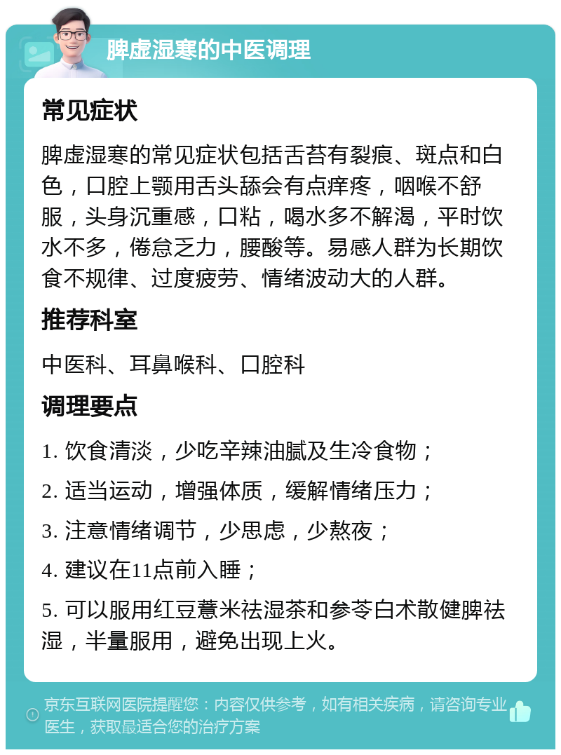 脾虚湿寒的中医调理 常见症状 脾虚湿寒的常见症状包括舌苔有裂痕、斑点和白色，口腔上颚用舌头舔会有点痒疼，咽喉不舒服，头身沉重感，口粘，喝水多不解渴，平时饮水不多，倦怠乏力，腰酸等。易感人群为长期饮食不规律、过度疲劳、情绪波动大的人群。 推荐科室 中医科、耳鼻喉科、口腔科 调理要点 1. 饮食清淡，少吃辛辣油腻及生冷食物； 2. 适当运动，增强体质，缓解情绪压力； 3. 注意情绪调节，少思虑，少熬夜； 4. 建议在11点前入睡； 5. 可以服用红豆薏米祛湿茶和参苓白术散健脾祛湿，半量服用，避免出现上火。