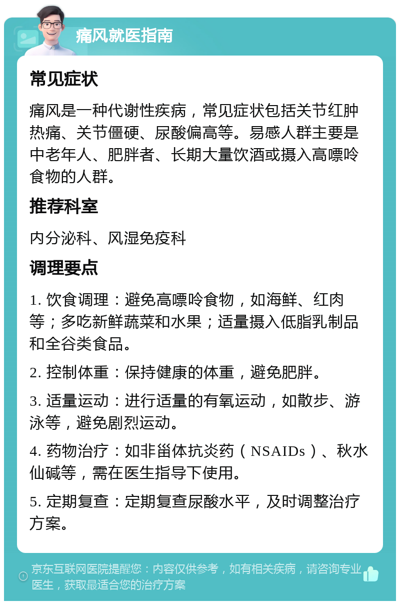 痛风就医指南 常见症状 痛风是一种代谢性疾病，常见症状包括关节红肿热痛、关节僵硬、尿酸偏高等。易感人群主要是中老年人、肥胖者、长期大量饮酒或摄入高嘌呤食物的人群。 推荐科室 内分泌科、风湿免疫科 调理要点 1. 饮食调理：避免高嘌呤食物，如海鲜、红肉等；多吃新鲜蔬菜和水果；适量摄入低脂乳制品和全谷类食品。 2. 控制体重：保持健康的体重，避免肥胖。 3. 适量运动：进行适量的有氧运动，如散步、游泳等，避免剧烈运动。 4. 药物治疗：如非甾体抗炎药（NSAIDs）、秋水仙碱等，需在医生指导下使用。 5. 定期复查：定期复查尿酸水平，及时调整治疗方案。