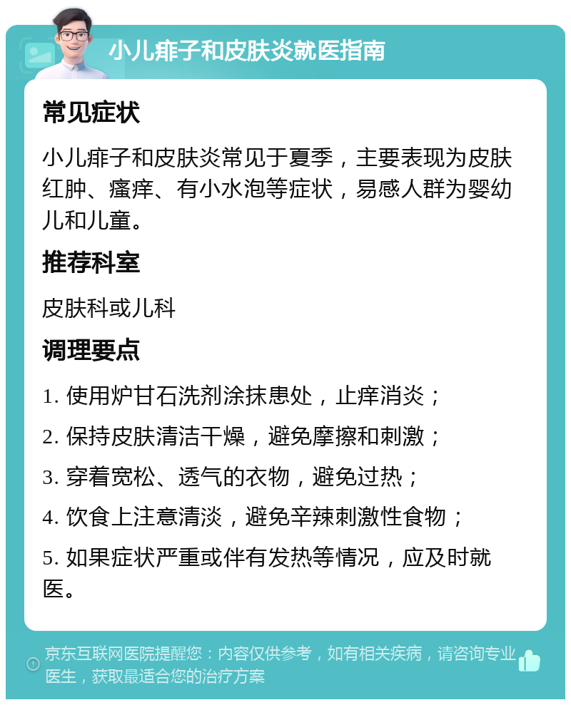 小儿痱子和皮肤炎就医指南 常见症状 小儿痱子和皮肤炎常见于夏季，主要表现为皮肤红肿、瘙痒、有小水泡等症状，易感人群为婴幼儿和儿童。 推荐科室 皮肤科或儿科 调理要点 1. 使用炉甘石洗剂涂抹患处，止痒消炎； 2. 保持皮肤清洁干燥，避免摩擦和刺激； 3. 穿着宽松、透气的衣物，避免过热； 4. 饮食上注意清淡，避免辛辣刺激性食物； 5. 如果症状严重或伴有发热等情况，应及时就医。