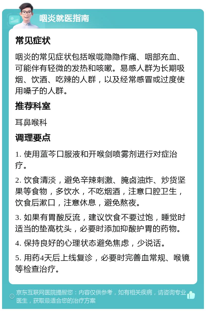 咽炎就医指南 常见症状 咽炎的常见症状包括喉咙隐隐作痛、咽部充血、可能伴有轻微的发热和咳嗽。易感人群为长期吸烟、饮酒、吃辣的人群，以及经常感冒或过度使用嗓子的人群。 推荐科室 耳鼻喉科 调理要点 1. 使用蓝芩口服液和开喉剑喷雾剂进行对症治疗。 2. 饮食清淡，避免辛辣刺激、腌卤油炸、炒货坚果等食物，多饮水，不吃烟酒，注意口腔卫生，饮食后漱口，注意休息，避免熬夜。 3. 如果有胃酸反流，建议饮食不要过饱，睡觉时适当的垫高枕头，必要时添加抑酸护胃的药物。 4. 保持良好的心理状态避免焦虑，少说话。 5. 用药4天后上线复诊，必要时完善血常规、喉镜等检查治疗。