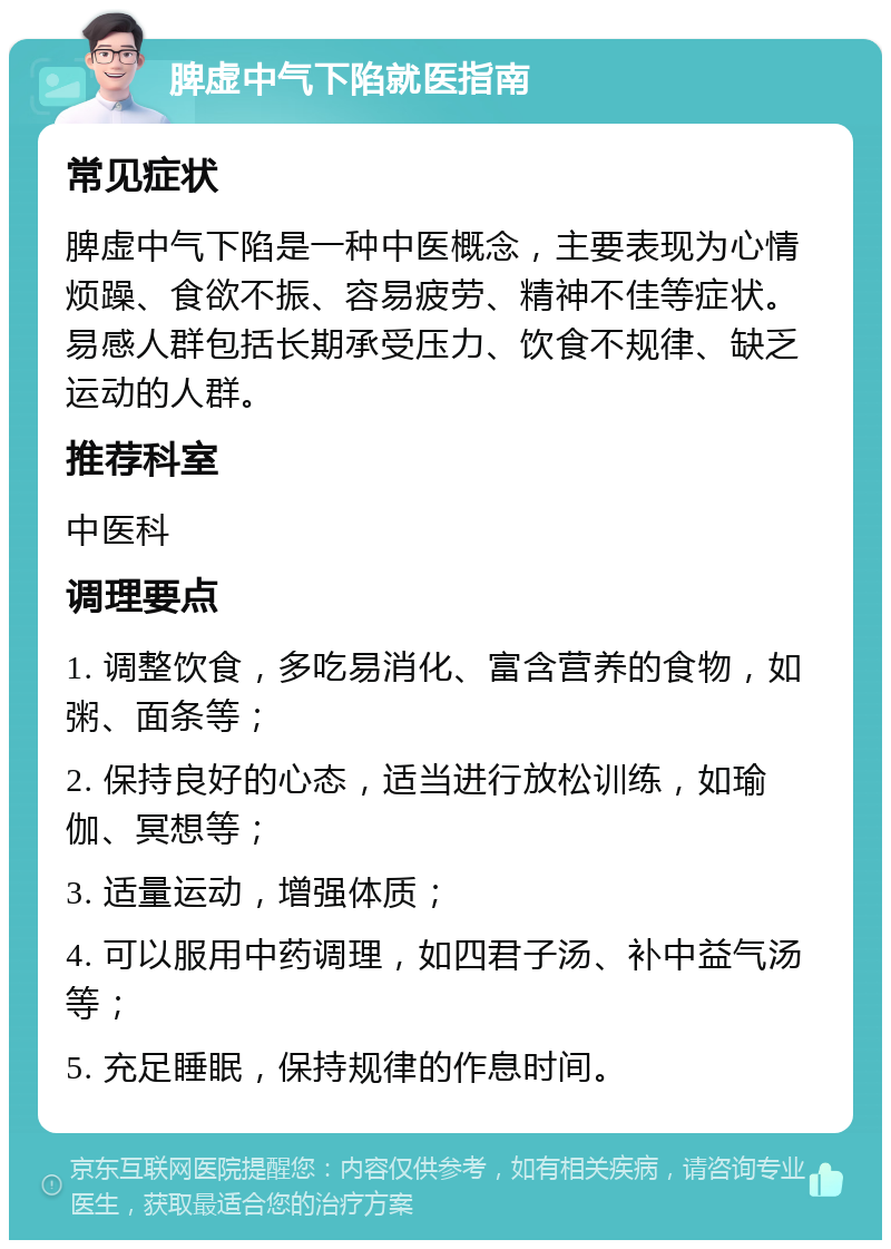 脾虚中气下陷就医指南 常见症状 脾虚中气下陷是一种中医概念，主要表现为心情烦躁、食欲不振、容易疲劳、精神不佳等症状。易感人群包括长期承受压力、饮食不规律、缺乏运动的人群。 推荐科室 中医科 调理要点 1. 调整饮食，多吃易消化、富含营养的食物，如粥、面条等； 2. 保持良好的心态，适当进行放松训练，如瑜伽、冥想等； 3. 适量运动，增强体质； 4. 可以服用中药调理，如四君子汤、补中益气汤等； 5. 充足睡眠，保持规律的作息时间。