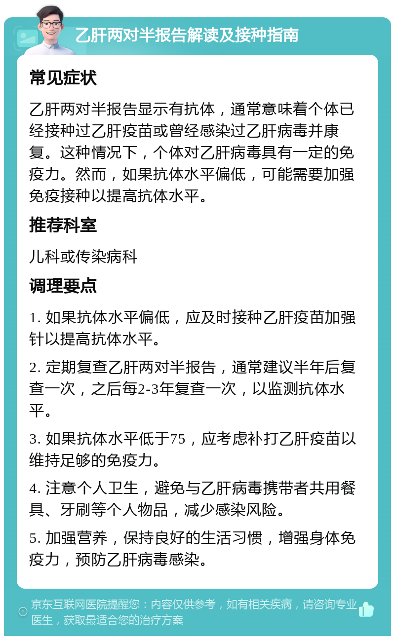 乙肝两对半报告解读及接种指南 常见症状 乙肝两对半报告显示有抗体，通常意味着个体已经接种过乙肝疫苗或曾经感染过乙肝病毒并康复。这种情况下，个体对乙肝病毒具有一定的免疫力。然而，如果抗体水平偏低，可能需要加强免疫接种以提高抗体水平。 推荐科室 儿科或传染病科 调理要点 1. 如果抗体水平偏低，应及时接种乙肝疫苗加强针以提高抗体水平。 2. 定期复查乙肝两对半报告，通常建议半年后复查一次，之后每2-3年复查一次，以监测抗体水平。 3. 如果抗体水平低于75，应考虑补打乙肝疫苗以维持足够的免疫力。 4. 注意个人卫生，避免与乙肝病毒携带者共用餐具、牙刷等个人物品，减少感染风险。 5. 加强营养，保持良好的生活习惯，增强身体免疫力，预防乙肝病毒感染。