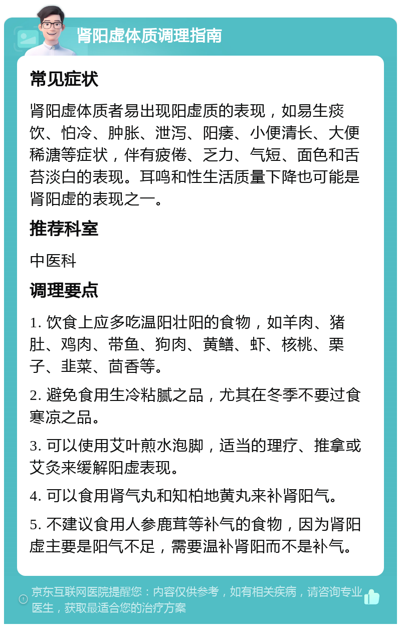 肾阳虚体质调理指南 常见症状 肾阳虚体质者易出现阳虚质的表现，如易生痰饮、怕冷、肿胀、泄泻、阳痿、小便清长、大便稀溏等症状，伴有疲倦、乏力、气短、面色和舌苔淡白的表现。耳鸣和性生活质量下降也可能是肾阳虚的表现之一。 推荐科室 中医科 调理要点 1. 饮食上应多吃温阳壮阳的食物，如羊肉、猪肚、鸡肉、带鱼、狗肉、黄鳝、虾、核桃、栗子、韭菜、茴香等。 2. 避免食用生冷粘腻之品，尤其在冬季不要过食寒凉之品。 3. 可以使用艾叶煎水泡脚，适当的理疗、推拿或艾灸来缓解阳虚表现。 4. 可以食用肾气丸和知柏地黄丸来补肾阳气。 5. 不建议食用人参鹿茸等补气的食物，因为肾阳虚主要是阳气不足，需要温补肾阳而不是补气。