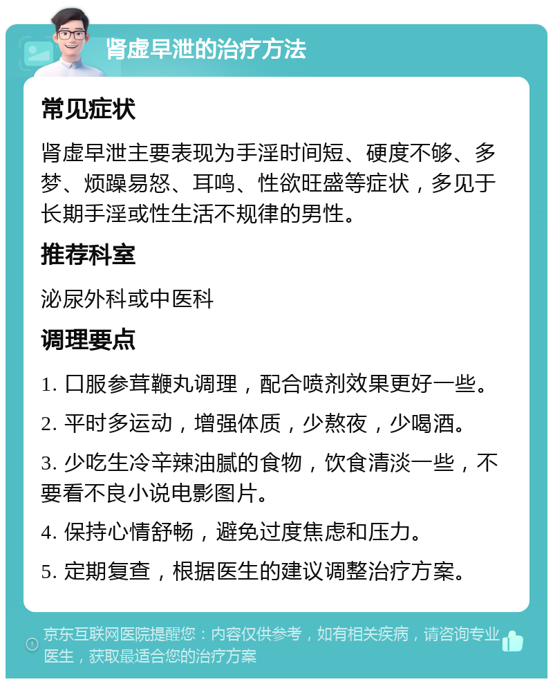 肾虚早泄的治疗方法 常见症状 肾虚早泄主要表现为手淫时间短、硬度不够、多梦、烦躁易怒、耳鸣、性欲旺盛等症状，多见于长期手淫或性生活不规律的男性。 推荐科室 泌尿外科或中医科 调理要点 1. 口服参茸鞭丸调理，配合喷剂效果更好一些。 2. 平时多运动，增强体质，少熬夜，少喝酒。 3. 少吃生冷辛辣油腻的食物，饮食清淡一些，不要看不良小说电影图片。 4. 保持心情舒畅，避免过度焦虑和压力。 5. 定期复查，根据医生的建议调整治疗方案。