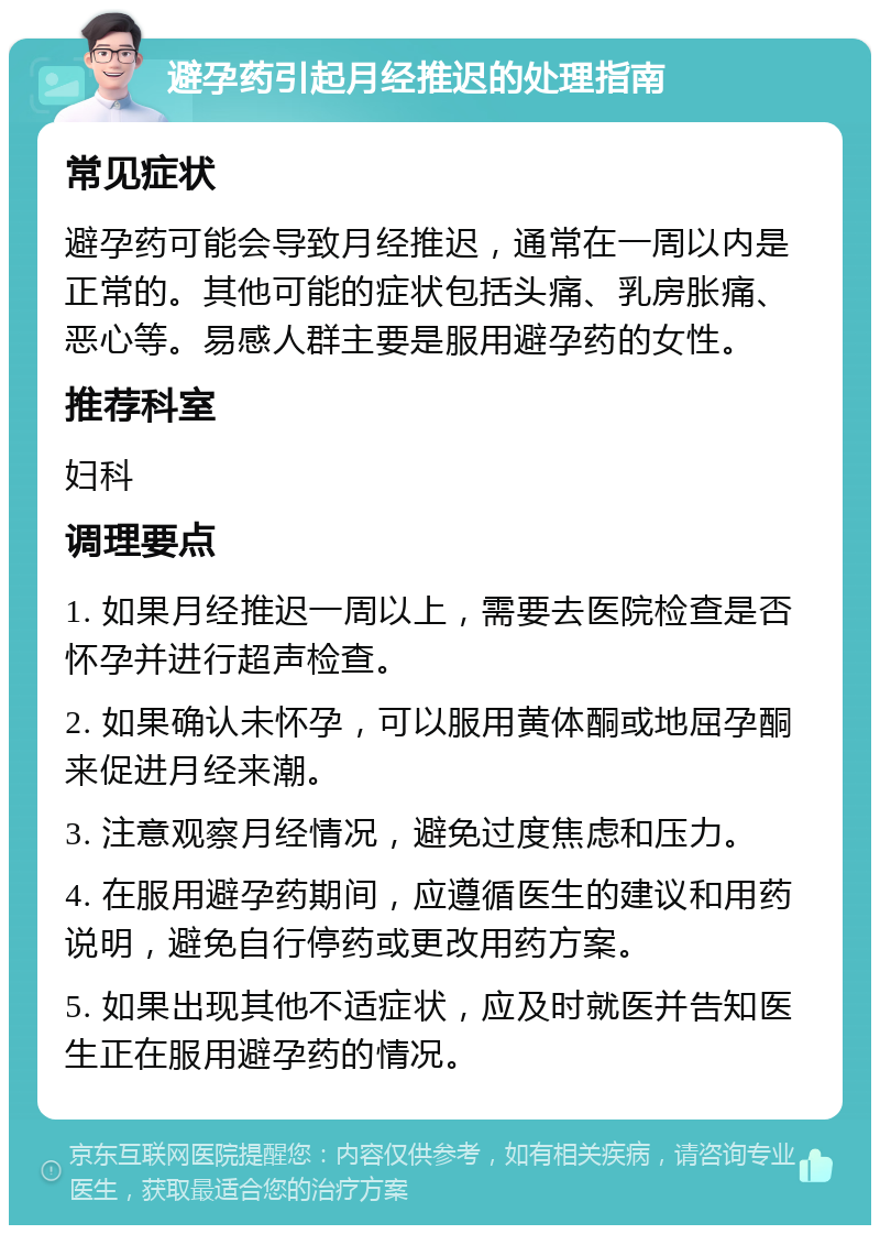 避孕药引起月经推迟的处理指南 常见症状 避孕药可能会导致月经推迟，通常在一周以内是正常的。其他可能的症状包括头痛、乳房胀痛、恶心等。易感人群主要是服用避孕药的女性。 推荐科室 妇科 调理要点 1. 如果月经推迟一周以上，需要去医院检查是否怀孕并进行超声检查。 2. 如果确认未怀孕，可以服用黄体酮或地屈孕酮来促进月经来潮。 3. 注意观察月经情况，避免过度焦虑和压力。 4. 在服用避孕药期间，应遵循医生的建议和用药说明，避免自行停药或更改用药方案。 5. 如果出现其他不适症状，应及时就医并告知医生正在服用避孕药的情况。