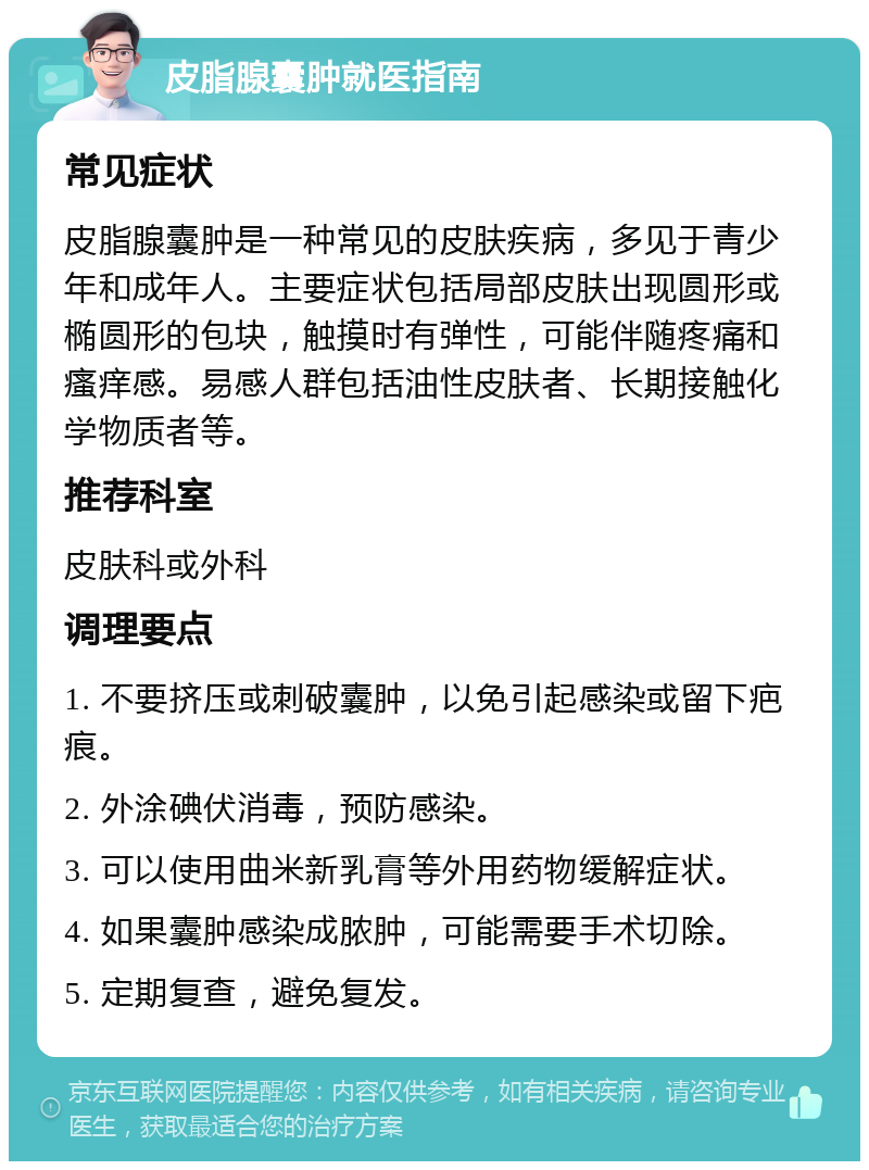 皮脂腺囊肿就医指南 常见症状 皮脂腺囊肿是一种常见的皮肤疾病，多见于青少年和成年人。主要症状包括局部皮肤出现圆形或椭圆形的包块，触摸时有弹性，可能伴随疼痛和瘙痒感。易感人群包括油性皮肤者、长期接触化学物质者等。 推荐科室 皮肤科或外科 调理要点 1. 不要挤压或刺破囊肿，以免引起感染或留下疤痕。 2. 外涂碘伏消毒，预防感染。 3. 可以使用曲米新乳膏等外用药物缓解症状。 4. 如果囊肿感染成脓肿，可能需要手术切除。 5. 定期复查，避免复发。