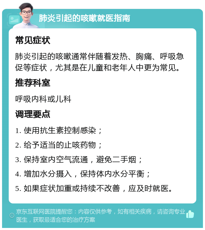 肺炎引起的咳嗽就医指南 常见症状 肺炎引起的咳嗽通常伴随着发热、胸痛、呼吸急促等症状，尤其是在儿童和老年人中更为常见。 推荐科室 呼吸内科或儿科 调理要点 1. 使用抗生素控制感染； 2. 给予适当的止咳药物； 3. 保持室内空气流通，避免二手烟； 4. 增加水分摄入，保持体内水分平衡； 5. 如果症状加重或持续不改善，应及时就医。