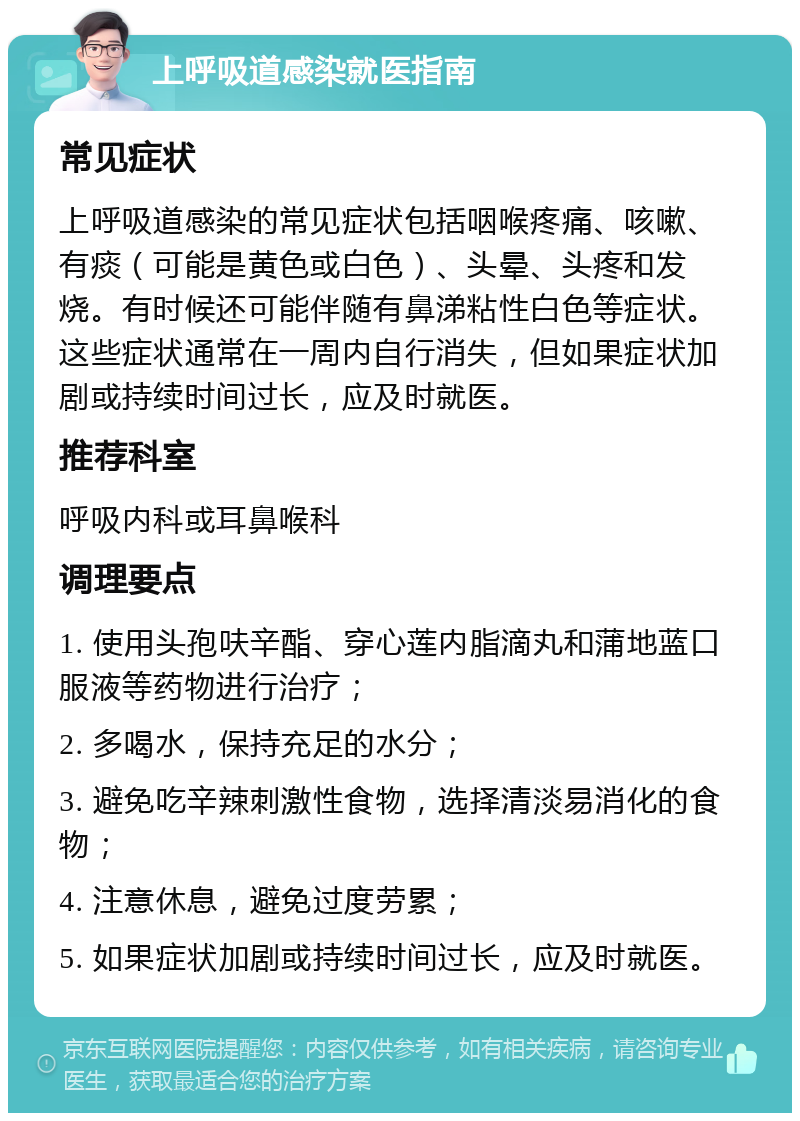 上呼吸道感染就医指南 常见症状 上呼吸道感染的常见症状包括咽喉疼痛、咳嗽、有痰（可能是黄色或白色）、头晕、头疼和发烧。有时候还可能伴随有鼻涕粘性白色等症状。这些症状通常在一周内自行消失，但如果症状加剧或持续时间过长，应及时就医。 推荐科室 呼吸内科或耳鼻喉科 调理要点 1. 使用头孢呋辛酯、穿心莲内脂滴丸和蒲地蓝口服液等药物进行治疗； 2. 多喝水，保持充足的水分； 3. 避免吃辛辣刺激性食物，选择清淡易消化的食物； 4. 注意休息，避免过度劳累； 5. 如果症状加剧或持续时间过长，应及时就医。