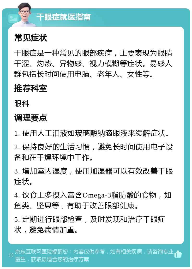 干眼症就医指南 常见症状 干眼症是一种常见的眼部疾病，主要表现为眼睛干涩、灼热、异物感、视力模糊等症状。易感人群包括长时间使用电脑、老年人、女性等。 推荐科室 眼科 调理要点 1. 使用人工泪液如玻璃酸钠滴眼液来缓解症状。 2. 保持良好的生活习惯，避免长时间使用电子设备和在干燥环境中工作。 3. 增加室内湿度，使用加湿器可以有效改善干眼症状。 4. 饮食上多摄入富含Omega-3脂肪酸的食物，如鱼类、坚果等，有助于改善眼部健康。 5. 定期进行眼部检查，及时发现和治疗干眼症状，避免病情加重。