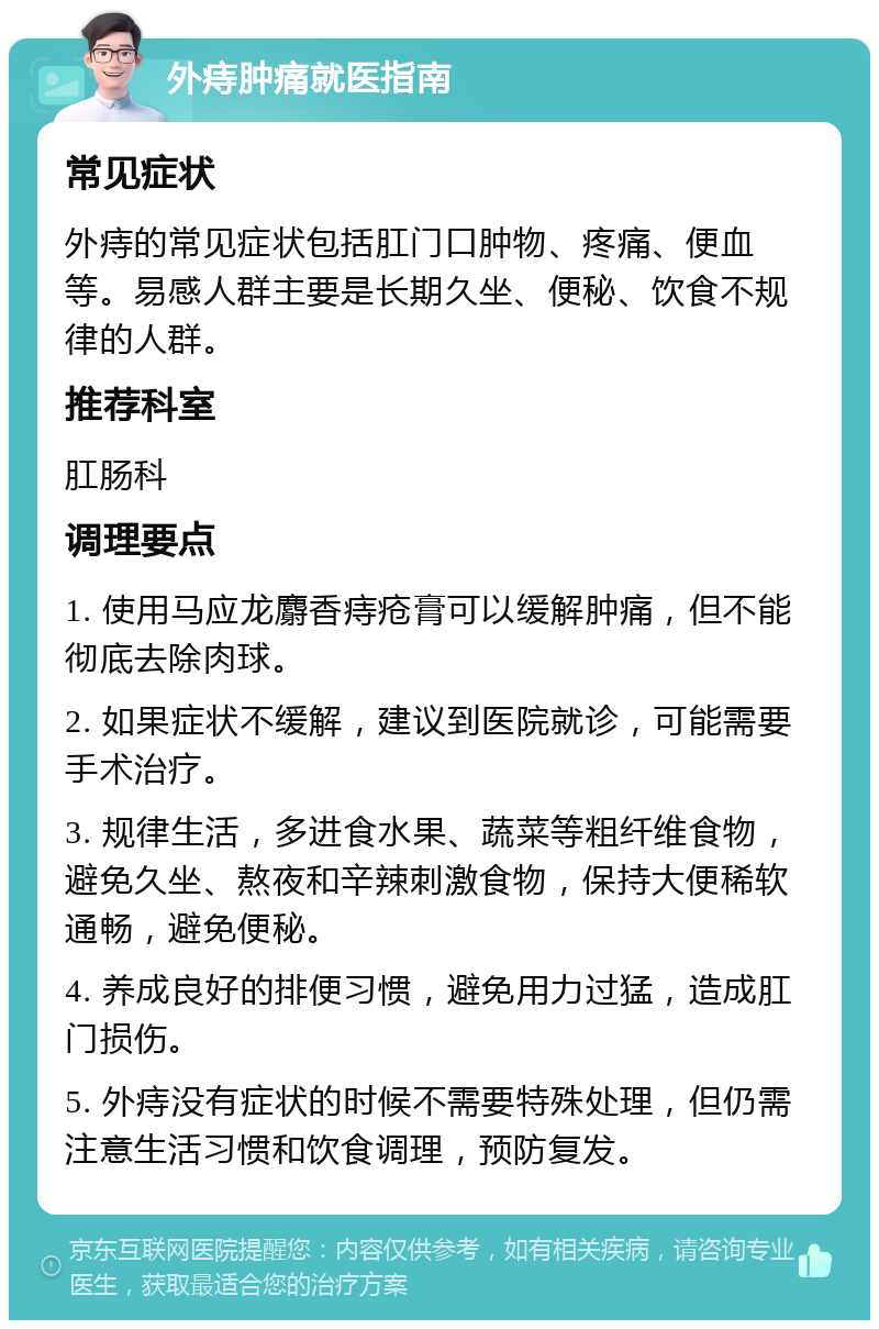 外痔肿痛就医指南 常见症状 外痔的常见症状包括肛门口肿物、疼痛、便血等。易感人群主要是长期久坐、便秘、饮食不规律的人群。 推荐科室 肛肠科 调理要点 1. 使用马应龙麝香痔疮膏可以缓解肿痛，但不能彻底去除肉球。 2. 如果症状不缓解，建议到医院就诊，可能需要手术治疗。 3. 规律生活，多进食水果、蔬菜等粗纤维食物，避免久坐、熬夜和辛辣刺激食物，保持大便稀软通畅，避免便秘。 4. 养成良好的排便习惯，避免用力过猛，造成肛门损伤。 5. 外痔没有症状的时候不需要特殊处理，但仍需注意生活习惯和饮食调理，预防复发。