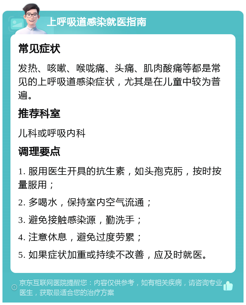 上呼吸道感染就医指南 常见症状 发热、咳嗽、喉咙痛、头痛、肌肉酸痛等都是常见的上呼吸道感染症状，尤其是在儿童中较为普遍。 推荐科室 儿科或呼吸内科 调理要点 1. 服用医生开具的抗生素，如头孢克肟，按时按量服用； 2. 多喝水，保持室内空气流通； 3. 避免接触感染源，勤洗手； 4. 注意休息，避免过度劳累； 5. 如果症状加重或持续不改善，应及时就医。