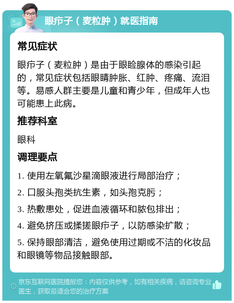 眼疖子（麦粒肿）就医指南 常见症状 眼疖子（麦粒肿）是由于眼睑腺体的感染引起的，常见症状包括眼睛肿胀、红肿、疼痛、流泪等。易感人群主要是儿童和青少年，但成年人也可能患上此病。 推荐科室 眼科 调理要点 1. 使用左氧氟沙星滴眼液进行局部治疗； 2. 口服头孢类抗生素，如头孢克肟； 3. 热敷患处，促进血液循环和脓包排出； 4. 避免挤压或揉搓眼疖子，以防感染扩散； 5. 保持眼部清洁，避免使用过期或不洁的化妆品和眼镜等物品接触眼部。