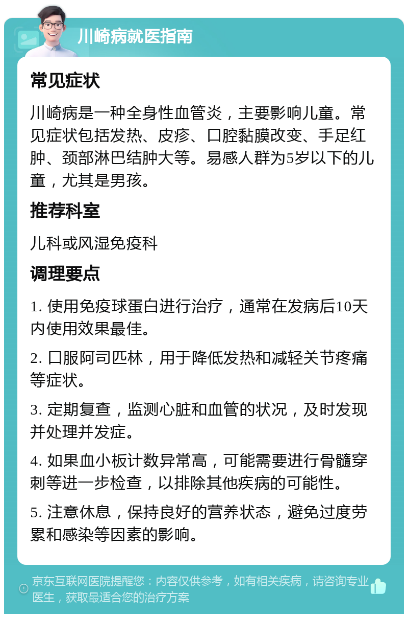 川崎病就医指南 常见症状 川崎病是一种全身性血管炎，主要影响儿童。常见症状包括发热、皮疹、口腔黏膜改变、手足红肿、颈部淋巴结肿大等。易感人群为5岁以下的儿童，尤其是男孩。 推荐科室 儿科或风湿免疫科 调理要点 1. 使用免疫球蛋白进行治疗，通常在发病后10天内使用效果最佳。 2. 口服阿司匹林，用于降低发热和减轻关节疼痛等症状。 3. 定期复查，监测心脏和血管的状况，及时发现并处理并发症。 4. 如果血小板计数异常高，可能需要进行骨髓穿刺等进一步检查，以排除其他疾病的可能性。 5. 注意休息，保持良好的营养状态，避免过度劳累和感染等因素的影响。