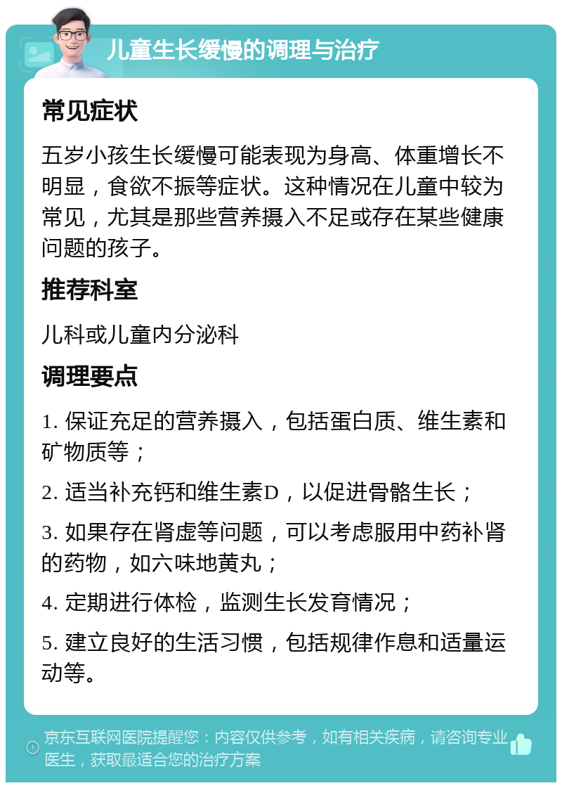 儿童生长缓慢的调理与治疗 常见症状 五岁小孩生长缓慢可能表现为身高、体重增长不明显，食欲不振等症状。这种情况在儿童中较为常见，尤其是那些营养摄入不足或存在某些健康问题的孩子。 推荐科室 儿科或儿童内分泌科 调理要点 1. 保证充足的营养摄入，包括蛋白质、维生素和矿物质等； 2. 适当补充钙和维生素D，以促进骨骼生长； 3. 如果存在肾虚等问题，可以考虑服用中药补肾的药物，如六味地黄丸； 4. 定期进行体检，监测生长发育情况； 5. 建立良好的生活习惯，包括规律作息和适量运动等。