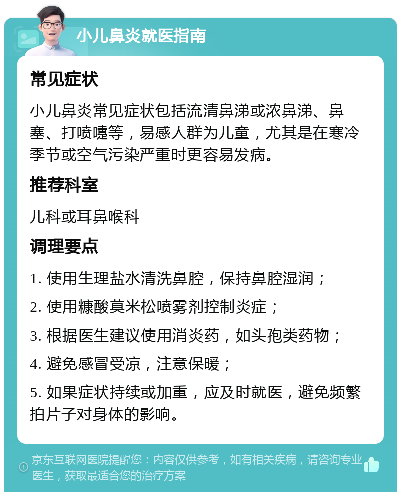 小儿鼻炎就医指南 常见症状 小儿鼻炎常见症状包括流清鼻涕或浓鼻涕、鼻塞、打喷嚏等，易感人群为儿童，尤其是在寒冷季节或空气污染严重时更容易发病。 推荐科室 儿科或耳鼻喉科 调理要点 1. 使用生理盐水清洗鼻腔，保持鼻腔湿润； 2. 使用糠酸莫米松喷雾剂控制炎症； 3. 根据医生建议使用消炎药，如头孢类药物； 4. 避免感冒受凉，注意保暖； 5. 如果症状持续或加重，应及时就医，避免频繁拍片子对身体的影响。