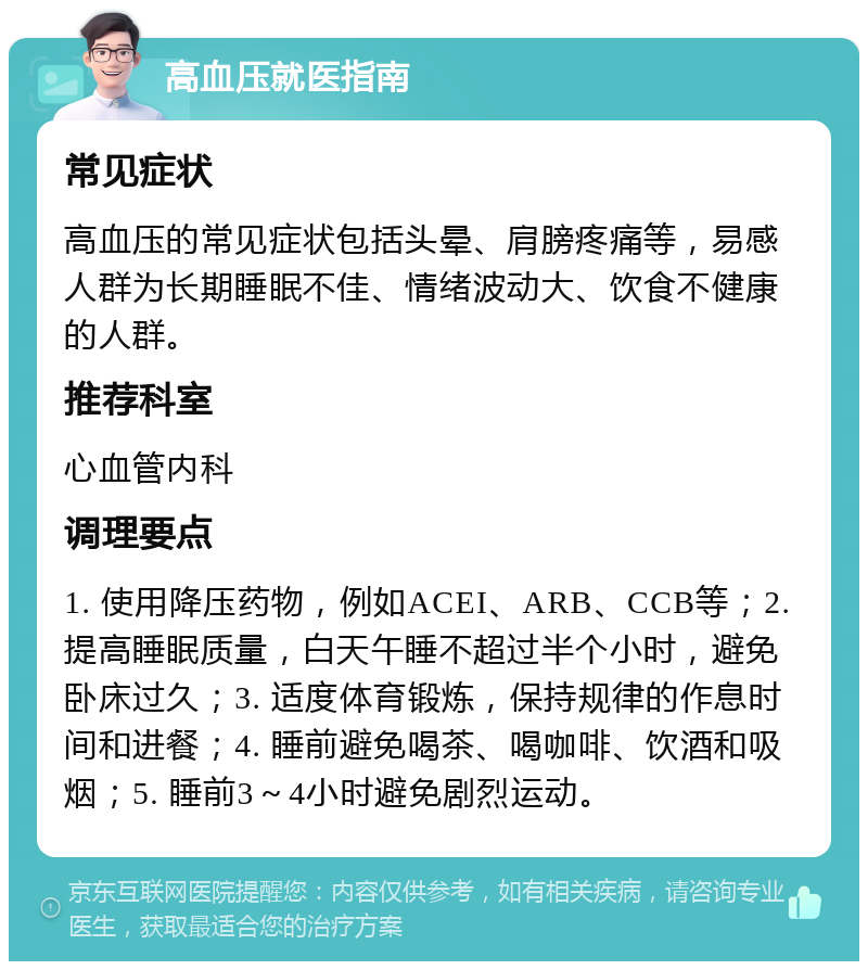 高血压就医指南 常见症状 高血压的常见症状包括头晕、肩膀疼痛等，易感人群为长期睡眠不佳、情绪波动大、饮食不健康的人群。 推荐科室 心血管内科 调理要点 1. 使用降压药物，例如ACEI、ARB、CCB等；2. 提高睡眠质量，白天午睡不超过半个小时，避免卧床过久；3. 适度体育锻炼，保持规律的作息时间和进餐；4. 睡前避免喝茶、喝咖啡、饮酒和吸烟；5. 睡前3～4小时避免剧烈运动。