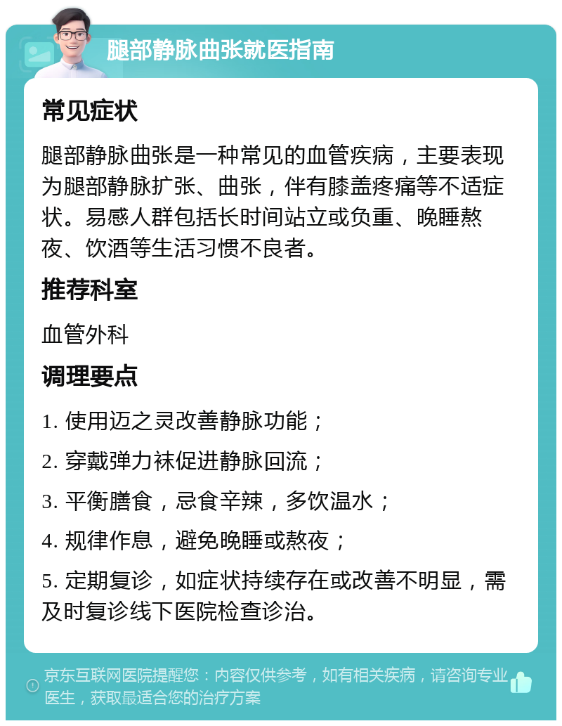 腿部静脉曲张就医指南 常见症状 腿部静脉曲张是一种常见的血管疾病，主要表现为腿部静脉扩张、曲张，伴有膝盖疼痛等不适症状。易感人群包括长时间站立或负重、晚睡熬夜、饮酒等生活习惯不良者。 推荐科室 血管外科 调理要点 1. 使用迈之灵改善静脉功能； 2. 穿戴弹力袜促进静脉回流； 3. 平衡膳食，忌食辛辣，多饮温水； 4. 规律作息，避免晚睡或熬夜； 5. 定期复诊，如症状持续存在或改善不明显，需及时复诊线下医院检查诊治。