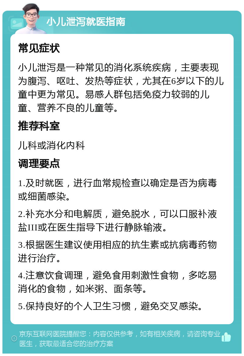 小儿泄泻就医指南 常见症状 小儿泄泻是一种常见的消化系统疾病，主要表现为腹泻、呕吐、发热等症状，尤其在6岁以下的儿童中更为常见。易感人群包括免疫力较弱的儿童、营养不良的儿童等。 推荐科室 儿科或消化内科 调理要点 1.及时就医，进行血常规检查以确定是否为病毒或细菌感染。 2.补充水分和电解质，避免脱水，可以口服补液盐III或在医生指导下进行静脉输液。 3.根据医生建议使用相应的抗生素或抗病毒药物进行治疗。 4.注意饮食调理，避免食用刺激性食物，多吃易消化的食物，如米粥、面条等。 5.保持良好的个人卫生习惯，避免交叉感染。