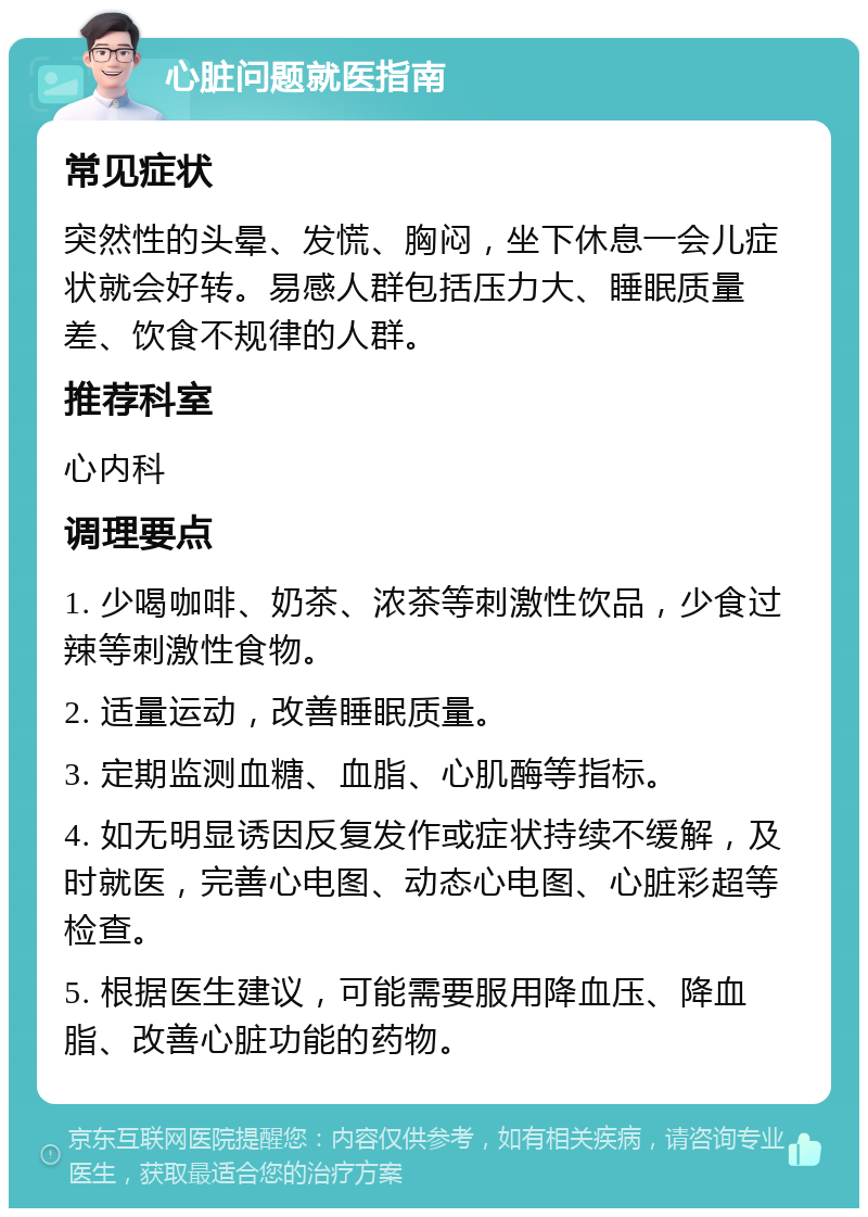 心脏问题就医指南 常见症状 突然性的头晕、发慌、胸闷，坐下休息一会儿症状就会好转。易感人群包括压力大、睡眠质量差、饮食不规律的人群。 推荐科室 心内科 调理要点 1. 少喝咖啡、奶茶、浓茶等刺激性饮品，少食过辣等刺激性食物。 2. 适量运动，改善睡眠质量。 3. 定期监测血糖、血脂、心肌酶等指标。 4. 如无明显诱因反复发作或症状持续不缓解，及时就医，完善心电图、动态心电图、心脏彩超等检查。 5. 根据医生建议，可能需要服用降血压、降血脂、改善心脏功能的药物。