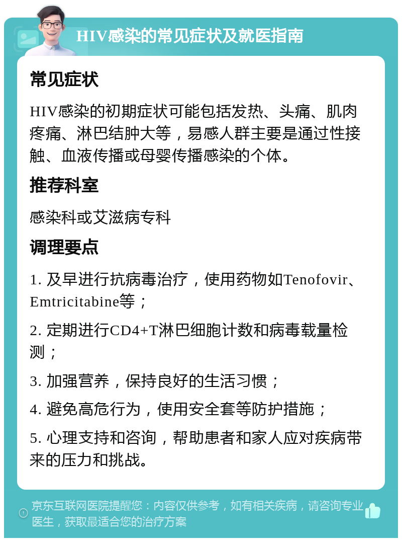 HIV感染的常见症状及就医指南 常见症状 HIV感染的初期症状可能包括发热、头痛、肌肉疼痛、淋巴结肿大等，易感人群主要是通过性接触、血液传播或母婴传播感染的个体。 推荐科室 感染科或艾滋病专科 调理要点 1. 及早进行抗病毒治疗，使用药物如Tenofovir、Emtricitabine等； 2. 定期进行CD4+T淋巴细胞计数和病毒载量检测； 3. 加强营养，保持良好的生活习惯； 4. 避免高危行为，使用安全套等防护措施； 5. 心理支持和咨询，帮助患者和家人应对疾病带来的压力和挑战。