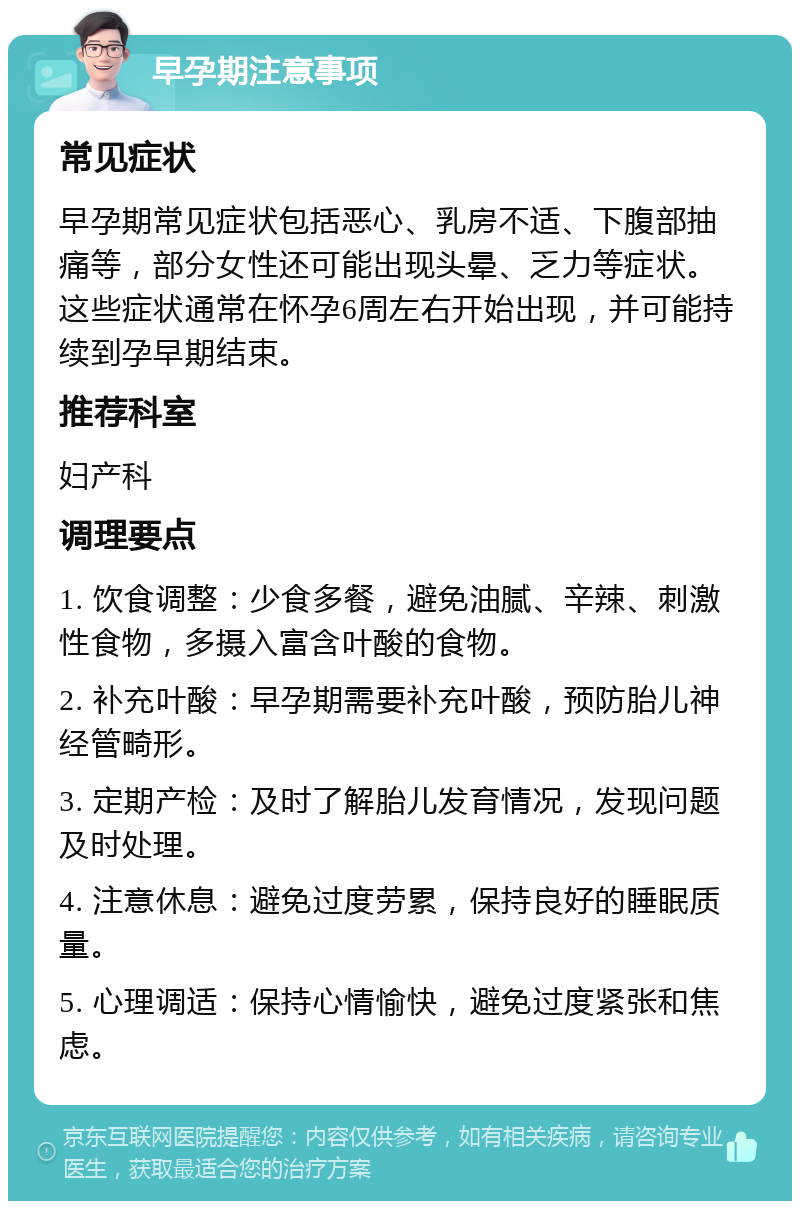 早孕期注意事项 常见症状 早孕期常见症状包括恶心、乳房不适、下腹部抽痛等，部分女性还可能出现头晕、乏力等症状。这些症状通常在怀孕6周左右开始出现，并可能持续到孕早期结束。 推荐科室 妇产科 调理要点 1. 饮食调整：少食多餐，避免油腻、辛辣、刺激性食物，多摄入富含叶酸的食物。 2. 补充叶酸：早孕期需要补充叶酸，预防胎儿神经管畸形。 3. 定期产检：及时了解胎儿发育情况，发现问题及时处理。 4. 注意休息：避免过度劳累，保持良好的睡眠质量。 5. 心理调适：保持心情愉快，避免过度紧张和焦虑。