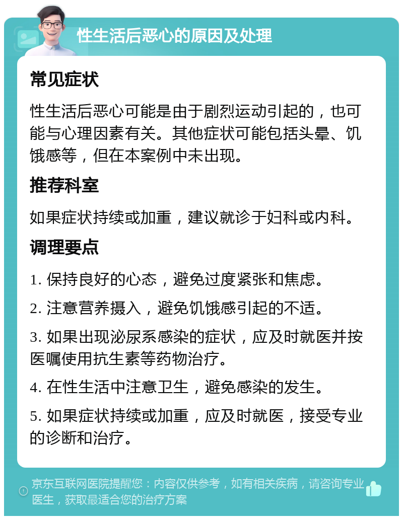 性生活后恶心的原因及处理 常见症状 性生活后恶心可能是由于剧烈运动引起的，也可能与心理因素有关。其他症状可能包括头晕、饥饿感等，但在本案例中未出现。 推荐科室 如果症状持续或加重，建议就诊于妇科或内科。 调理要点 1. 保持良好的心态，避免过度紧张和焦虑。 2. 注意营养摄入，避免饥饿感引起的不适。 3. 如果出现泌尿系感染的症状，应及时就医并按医嘱使用抗生素等药物治疗。 4. 在性生活中注意卫生，避免感染的发生。 5. 如果症状持续或加重，应及时就医，接受专业的诊断和治疗。