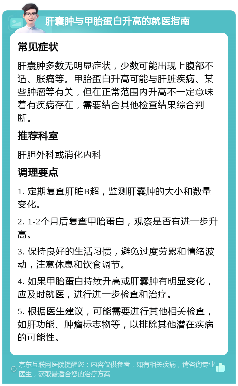 肝囊肿与甲胎蛋白升高的就医指南 常见症状 肝囊肿多数无明显症状，少数可能出现上腹部不适、胀痛等。甲胎蛋白升高可能与肝脏疾病、某些肿瘤等有关，但在正常范围内升高不一定意味着有疾病存在，需要结合其他检查结果综合判断。 推荐科室 肝胆外科或消化内科 调理要点 1. 定期复查肝脏B超，监测肝囊肿的大小和数量变化。 2. 1-2个月后复查甲胎蛋白，观察是否有进一步升高。 3. 保持良好的生活习惯，避免过度劳累和情绪波动，注意休息和饮食调节。 4. 如果甲胎蛋白持续升高或肝囊肿有明显变化，应及时就医，进行进一步检查和治疗。 5. 根据医生建议，可能需要进行其他相关检查，如肝功能、肿瘤标志物等，以排除其他潜在疾病的可能性。