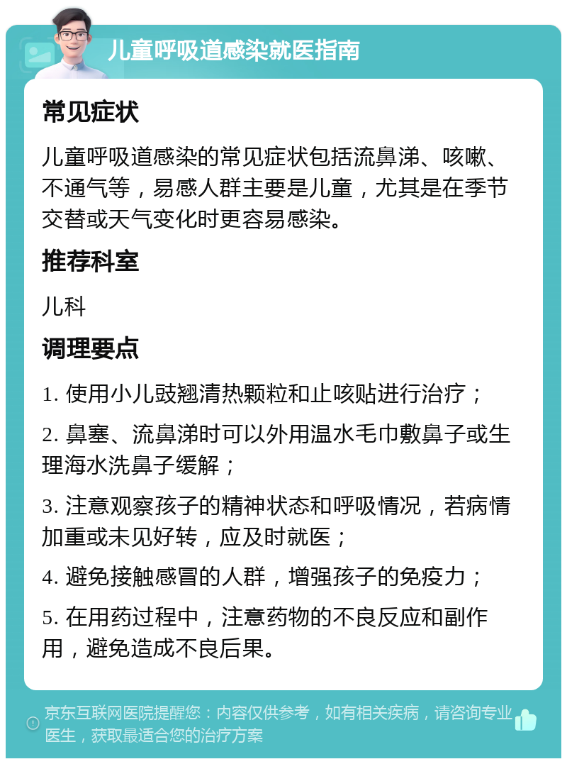 儿童呼吸道感染就医指南 常见症状 儿童呼吸道感染的常见症状包括流鼻涕、咳嗽、不通气等，易感人群主要是儿童，尤其是在季节交替或天气变化时更容易感染。 推荐科室 儿科 调理要点 1. 使用小儿豉翘清热颗粒和止咳贴进行治疗； 2. 鼻塞、流鼻涕时可以外用温水毛巾敷鼻子或生理海水洗鼻子缓解； 3. 注意观察孩子的精神状态和呼吸情况，若病情加重或未见好转，应及时就医； 4. 避免接触感冒的人群，增强孩子的免疫力； 5. 在用药过程中，注意药物的不良反应和副作用，避免造成不良后果。