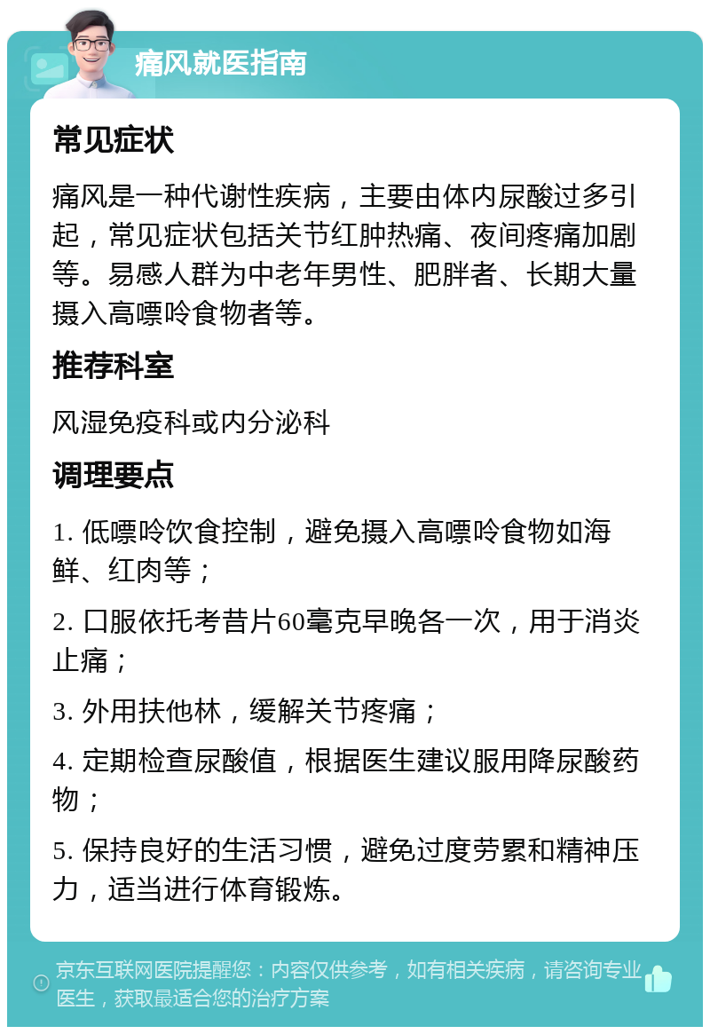 痛风就医指南 常见症状 痛风是一种代谢性疾病，主要由体内尿酸过多引起，常见症状包括关节红肿热痛、夜间疼痛加剧等。易感人群为中老年男性、肥胖者、长期大量摄入高嘌呤食物者等。 推荐科室 风湿免疫科或内分泌科 调理要点 1. 低嘌呤饮食控制，避免摄入高嘌呤食物如海鲜、红肉等； 2. 口服依托考昔片60毫克早晚各一次，用于消炎止痛； 3. 外用扶他林，缓解关节疼痛； 4. 定期检查尿酸值，根据医生建议服用降尿酸药物； 5. 保持良好的生活习惯，避免过度劳累和精神压力，适当进行体育锻炼。