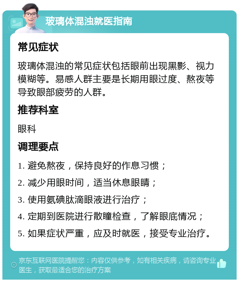 玻璃体混浊就医指南 常见症状 玻璃体混浊的常见症状包括眼前出现黑影、视力模糊等。易感人群主要是长期用眼过度、熬夜等导致眼部疲劳的人群。 推荐科室 眼科 调理要点 1. 避免熬夜，保持良好的作息习惯； 2. 减少用眼时间，适当休息眼睛； 3. 使用氨碘肽滴眼液进行治疗； 4. 定期到医院进行散瞳检查，了解眼底情况； 5. 如果症状严重，应及时就医，接受专业治疗。