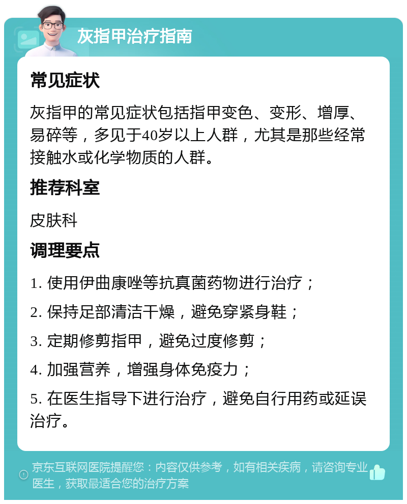 灰指甲治疗指南 常见症状 灰指甲的常见症状包括指甲变色、变形、增厚、易碎等，多见于40岁以上人群，尤其是那些经常接触水或化学物质的人群。 推荐科室 皮肤科 调理要点 1. 使用伊曲康唑等抗真菌药物进行治疗； 2. 保持足部清洁干燥，避免穿紧身鞋； 3. 定期修剪指甲，避免过度修剪； 4. 加强营养，增强身体免疫力； 5. 在医生指导下进行治疗，避免自行用药或延误治疗。