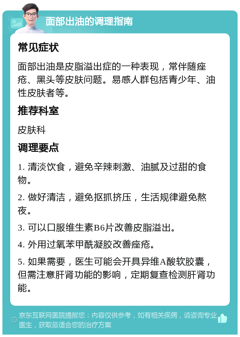 面部出油的调理指南 常见症状 面部出油是皮脂溢出症的一种表现，常伴随痤疮、黑头等皮肤问题。易感人群包括青少年、油性皮肤者等。 推荐科室 皮肤科 调理要点 1. 清淡饮食，避免辛辣刺激、油腻及过甜的食物。 2. 做好清洁，避免抠抓挤压，生活规律避免熬夜。 3. 可以口服维生素B6片改善皮脂溢出。 4. 外用过氧苯甲酰凝胶改善痤疮。 5. 如果需要，医生可能会开具异维A酸软胶囊，但需注意肝肾功能的影响，定期复查检测肝肾功能。