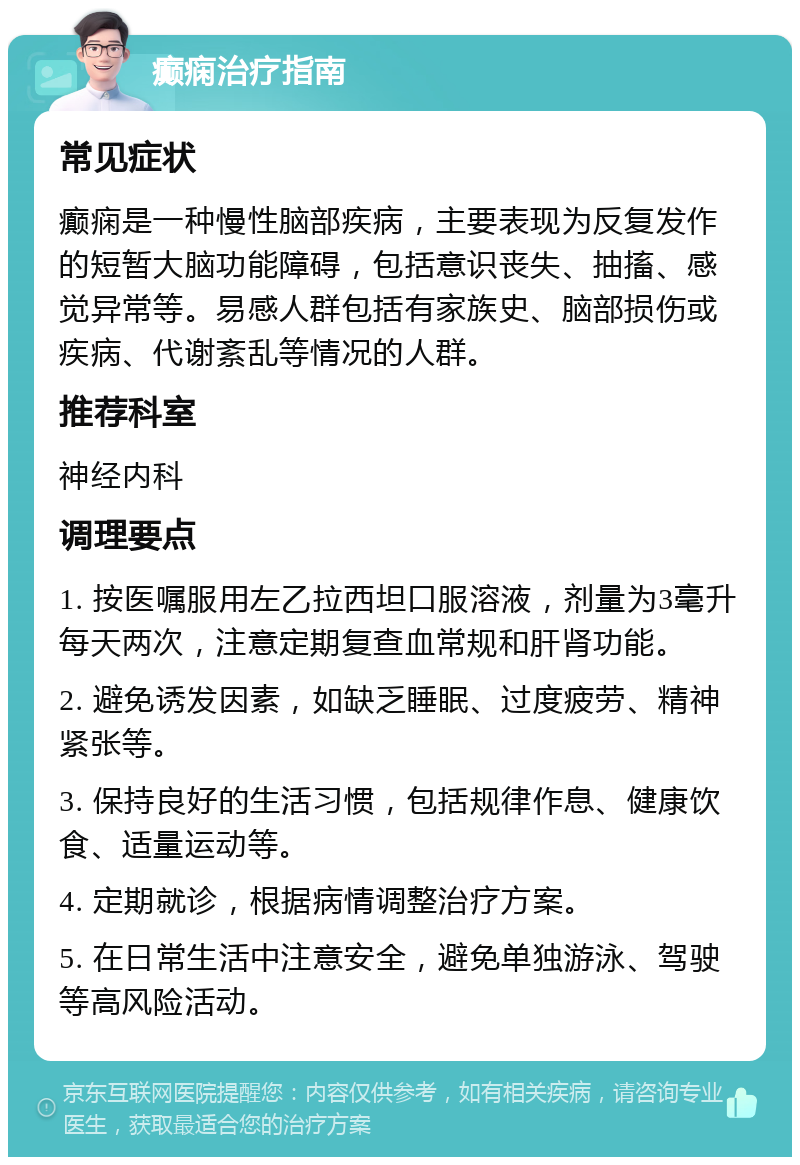 癫痫治疗指南 常见症状 癫痫是一种慢性脑部疾病，主要表现为反复发作的短暂大脑功能障碍，包括意识丧失、抽搐、感觉异常等。易感人群包括有家族史、脑部损伤或疾病、代谢紊乱等情况的人群。 推荐科室 神经内科 调理要点 1. 按医嘱服用左乙拉西坦口服溶液，剂量为3毫升每天两次，注意定期复查血常规和肝肾功能。 2. 避免诱发因素，如缺乏睡眠、过度疲劳、精神紧张等。 3. 保持良好的生活习惯，包括规律作息、健康饮食、适量运动等。 4. 定期就诊，根据病情调整治疗方案。 5. 在日常生活中注意安全，避免单独游泳、驾驶等高风险活动。