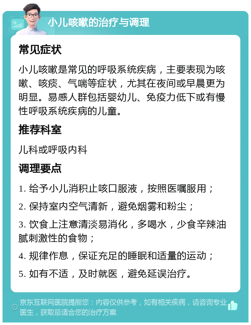 小儿咳嗽的治疗与调理 常见症状 小儿咳嗽是常见的呼吸系统疾病，主要表现为咳嗽、咳痰、气喘等症状，尤其在夜间或早晨更为明显。易感人群包括婴幼儿、免疫力低下或有慢性呼吸系统疾病的儿童。 推荐科室 儿科或呼吸内科 调理要点 1. 给予小儿消积止咳口服液，按照医嘱服用； 2. 保持室内空气清新，避免烟雾和粉尘； 3. 饮食上注意清淡易消化，多喝水，少食辛辣油腻刺激性的食物； 4. 规律作息，保证充足的睡眠和适量的运动； 5. 如有不适，及时就医，避免延误治疗。