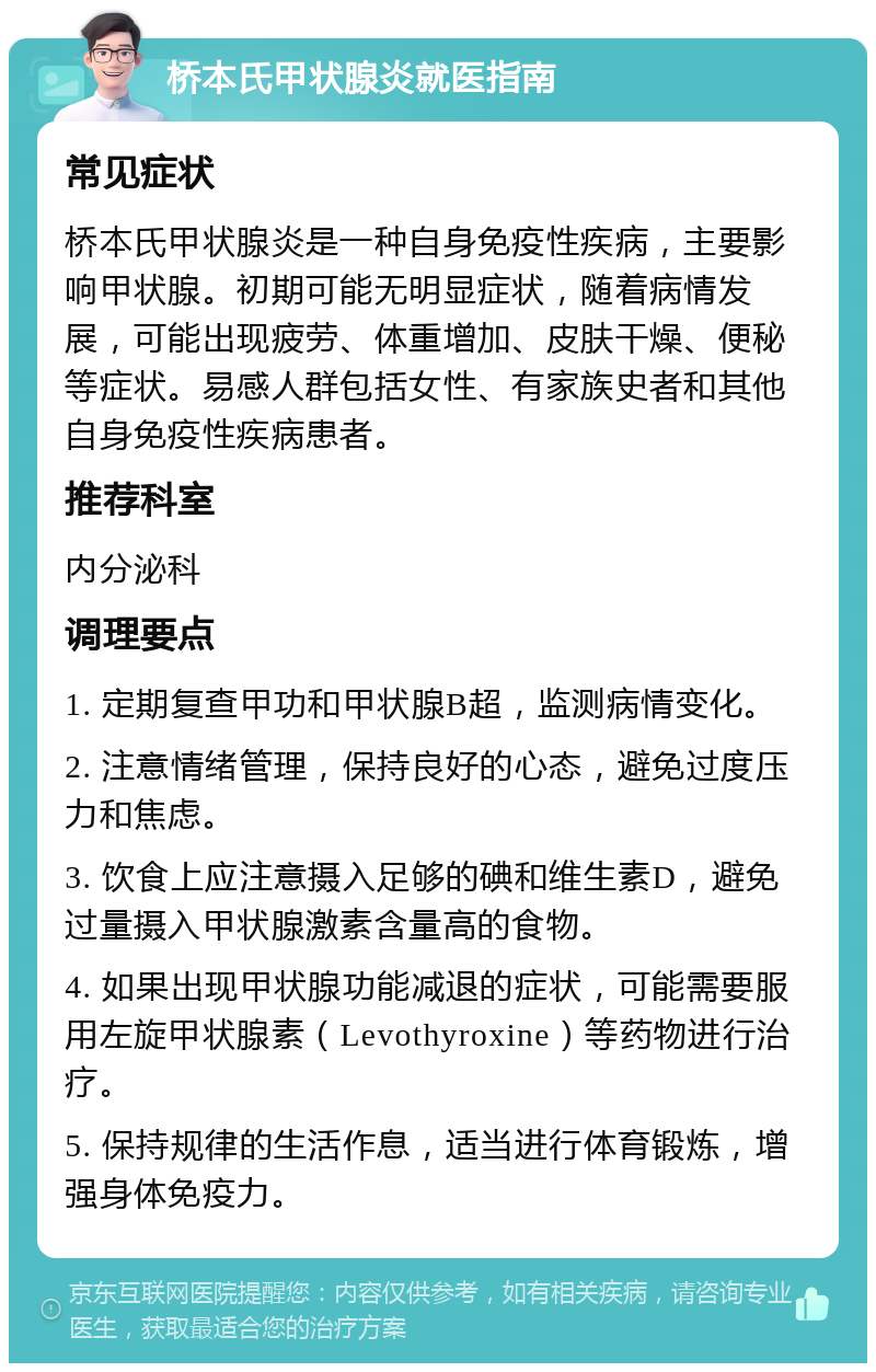 桥本氏甲状腺炎就医指南 常见症状 桥本氏甲状腺炎是一种自身免疫性疾病，主要影响甲状腺。初期可能无明显症状，随着病情发展，可能出现疲劳、体重增加、皮肤干燥、便秘等症状。易感人群包括女性、有家族史者和其他自身免疫性疾病患者。 推荐科室 内分泌科 调理要点 1. 定期复查甲功和甲状腺B超，监测病情变化。 2. 注意情绪管理，保持良好的心态，避免过度压力和焦虑。 3. 饮食上应注意摄入足够的碘和维生素D，避免过量摄入甲状腺激素含量高的食物。 4. 如果出现甲状腺功能减退的症状，可能需要服用左旋甲状腺素（Levothyroxine）等药物进行治疗。 5. 保持规律的生活作息，适当进行体育锻炼，增强身体免疫力。