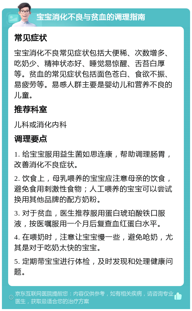 宝宝消化不良与贫血的调理指南 常见症状 宝宝消化不良常见症状包括大便稀、次数增多、吃奶少、精神状态好、睡觉易惊醒、舌苔白厚等。贫血的常见症状包括面色苍白、食欲不振、易疲劳等。易感人群主要是婴幼儿和营养不良的儿童。 推荐科室 儿科或消化内科 调理要点 1. 给宝宝服用益生菌如思连康，帮助调理肠胃，改善消化不良症状。 2. 饮食上，母乳喂养的宝宝应注意母亲的饮食，避免食用刺激性食物；人工喂养的宝宝可以尝试换用其他品牌的配方奶粉。 3. 对于贫血，医生推荐服用蛋白琥珀酸铁口服液，按医嘱服用一个月后复查血红蛋白水平。 4. 在喂奶时，注意让宝宝慢一些，避免呛奶，尤其是对于吃奶太快的宝宝。 5. 定期带宝宝进行体检，及时发现和处理健康问题。