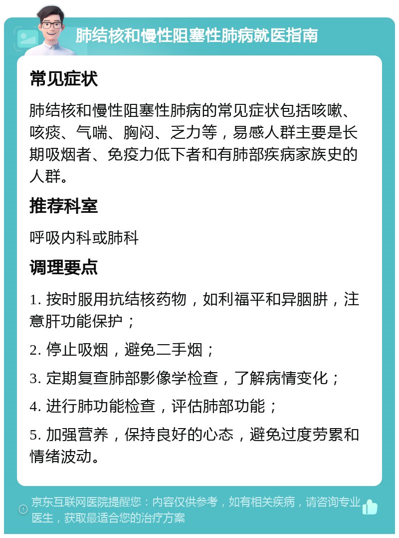 肺结核和慢性阻塞性肺病就医指南 常见症状 肺结核和慢性阻塞性肺病的常见症状包括咳嗽、咳痰、气喘、胸闷、乏力等，易感人群主要是长期吸烟者、免疫力低下者和有肺部疾病家族史的人群。 推荐科室 呼吸内科或肺科 调理要点 1. 按时服用抗结核药物，如利福平和异胭肼，注意肝功能保护； 2. 停止吸烟，避免二手烟； 3. 定期复查肺部影像学检查，了解病情变化； 4. 进行肺功能检查，评估肺部功能； 5. 加强营养，保持良好的心态，避免过度劳累和情绪波动。