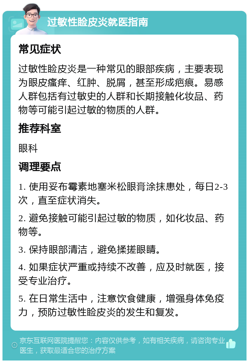 过敏性睑皮炎就医指南 常见症状 过敏性睑皮炎是一种常见的眼部疾病，主要表现为眼皮瘙痒、红肿、脱屑，甚至形成疤痕。易感人群包括有过敏史的人群和长期接触化妆品、药物等可能引起过敏的物质的人群。 推荐科室 眼科 调理要点 1. 使用妥布霉素地塞米松眼膏涂抹患处，每日2-3次，直至症状消失。 2. 避免接触可能引起过敏的物质，如化妆品、药物等。 3. 保持眼部清洁，避免揉搓眼睛。 4. 如果症状严重或持续不改善，应及时就医，接受专业治疗。 5. 在日常生活中，注意饮食健康，增强身体免疫力，预防过敏性睑皮炎的发生和复发。