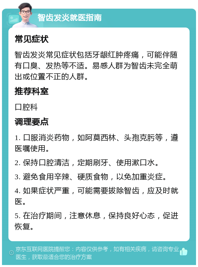 智齿发炎就医指南 常见症状 智齿发炎常见症状包括牙龈红肿疼痛，可能伴随有口臭、发热等不适。易感人群为智齿未完全萌出或位置不正的人群。 推荐科室 口腔科 调理要点 1. 口服消炎药物，如阿莫西林、头孢克肟等，遵医嘱使用。 2. 保持口腔清洁，定期刷牙、使用漱口水。 3. 避免食用辛辣、硬质食物，以免加重炎症。 4. 如果症状严重，可能需要拔除智齿，应及时就医。 5. 在治疗期间，注意休息，保持良好心态，促进恢复。