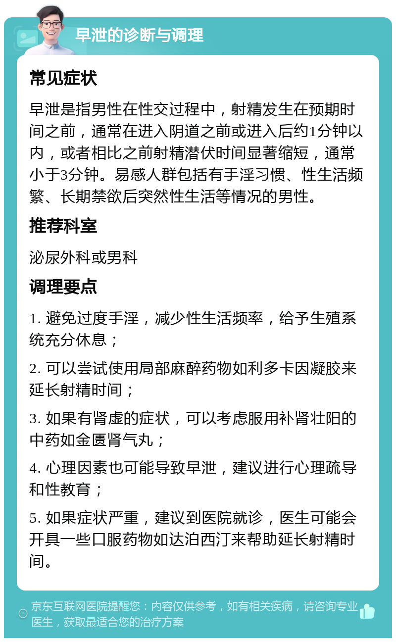 早泄的诊断与调理 常见症状 早泄是指男性在性交过程中，射精发生在预期时间之前，通常在进入阴道之前或进入后约1分钟以内，或者相比之前射精潜伏时间显著缩短，通常小于3分钟。易感人群包括有手淫习惯、性生活频繁、长期禁欲后突然性生活等情况的男性。 推荐科室 泌尿外科或男科 调理要点 1. 避免过度手淫，减少性生活频率，给予生殖系统充分休息； 2. 可以尝试使用局部麻醉药物如利多卡因凝胶来延长射精时间； 3. 如果有肾虚的症状，可以考虑服用补肾壮阳的中药如金匮肾气丸； 4. 心理因素也可能导致早泄，建议进行心理疏导和性教育； 5. 如果症状严重，建议到医院就诊，医生可能会开具一些口服药物如达泊西汀来帮助延长射精时间。