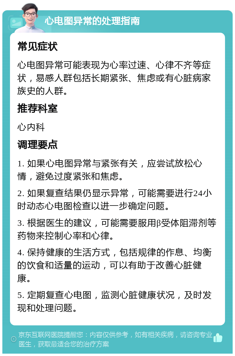 心电图异常的处理指南 常见症状 心电图异常可能表现为心率过速、心律不齐等症状，易感人群包括长期紧张、焦虑或有心脏病家族史的人群。 推荐科室 心内科 调理要点 1. 如果心电图异常与紧张有关，应尝试放松心情，避免过度紧张和焦虑。 2. 如果复查结果仍显示异常，可能需要进行24小时动态心电图检查以进一步确定问题。 3. 根据医生的建议，可能需要服用β受体阻滞剂等药物来控制心率和心律。 4. 保持健康的生活方式，包括规律的作息、均衡的饮食和适量的运动，可以有助于改善心脏健康。 5. 定期复查心电图，监测心脏健康状况，及时发现和处理问题。