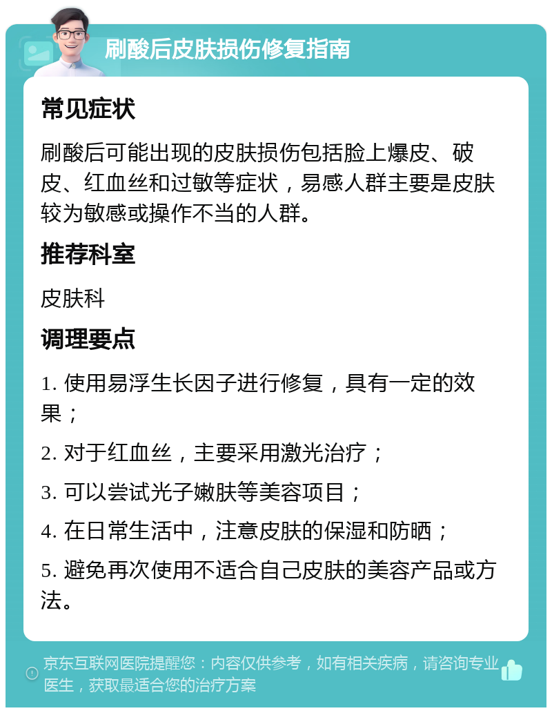 刷酸后皮肤损伤修复指南 常见症状 刷酸后可能出现的皮肤损伤包括脸上爆皮、破皮、红血丝和过敏等症状，易感人群主要是皮肤较为敏感或操作不当的人群。 推荐科室 皮肤科 调理要点 1. 使用易浮生长因子进行修复，具有一定的效果； 2. 对于红血丝，主要采用激光治疗； 3. 可以尝试光子嫩肤等美容项目； 4. 在日常生活中，注意皮肤的保湿和防晒； 5. 避免再次使用不适合自己皮肤的美容产品或方法。