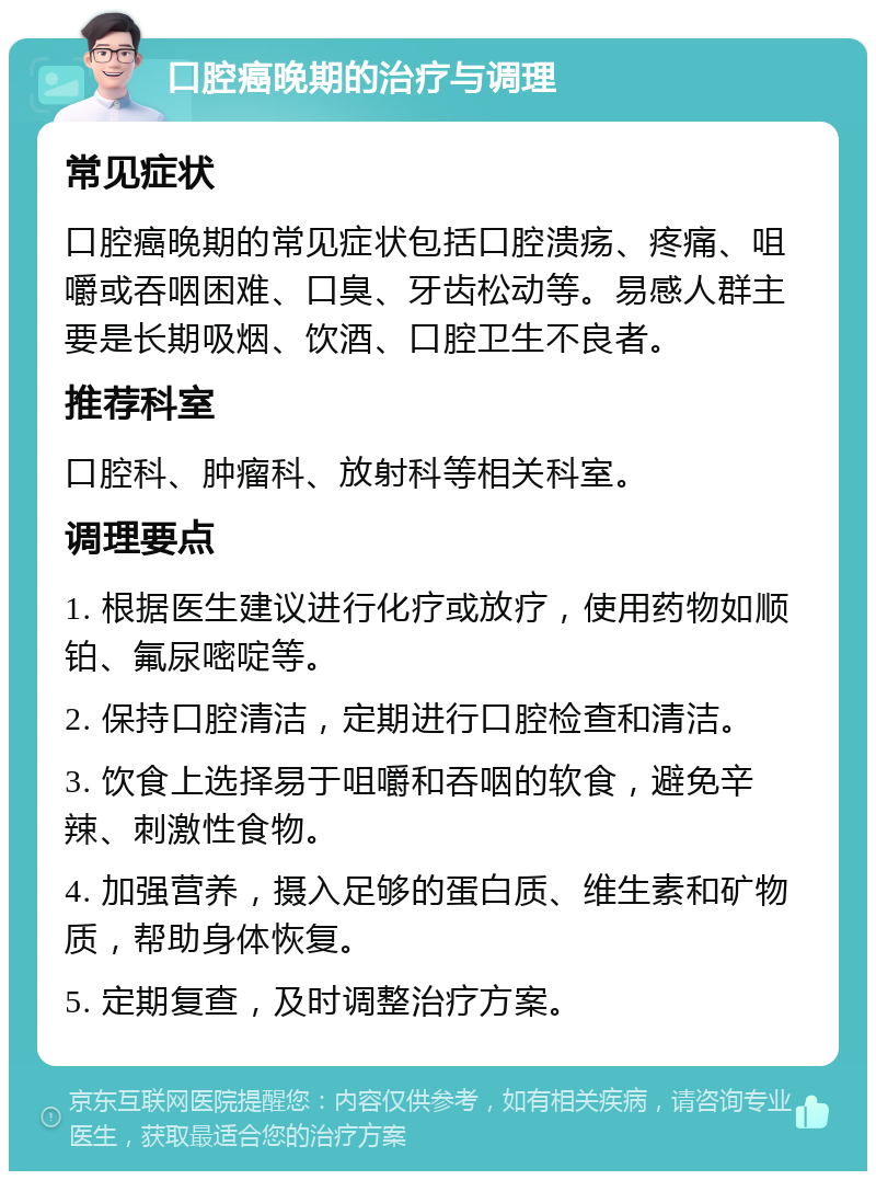 口腔癌晚期的治疗与调理 常见症状 口腔癌晚期的常见症状包括口腔溃疡、疼痛、咀嚼或吞咽困难、口臭、牙齿松动等。易感人群主要是长期吸烟、饮酒、口腔卫生不良者。 推荐科室 口腔科、肿瘤科、放射科等相关科室。 调理要点 1. 根据医生建议进行化疗或放疗，使用药物如顺铂、氟尿嘧啶等。 2. 保持口腔清洁，定期进行口腔检查和清洁。 3. 饮食上选择易于咀嚼和吞咽的软食，避免辛辣、刺激性食物。 4. 加强营养，摄入足够的蛋白质、维生素和矿物质，帮助身体恢复。 5. 定期复查，及时调整治疗方案。